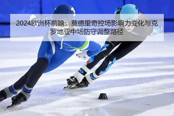 2024欧洲杯前瞻：莫德里奇控场影响力变化与克罗地亚中场防守调整路径