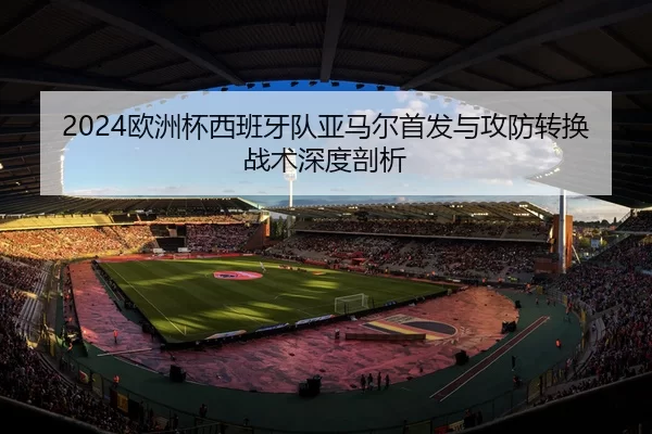 2024欧洲杯西班牙队亚马尔首发与攻防转换战术深度剖析