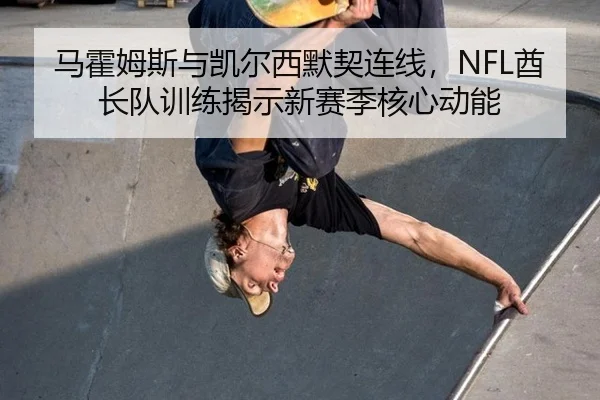 马霍姆斯与凯尔西默契连线，NFL酋长队训练揭示新赛季核心动能