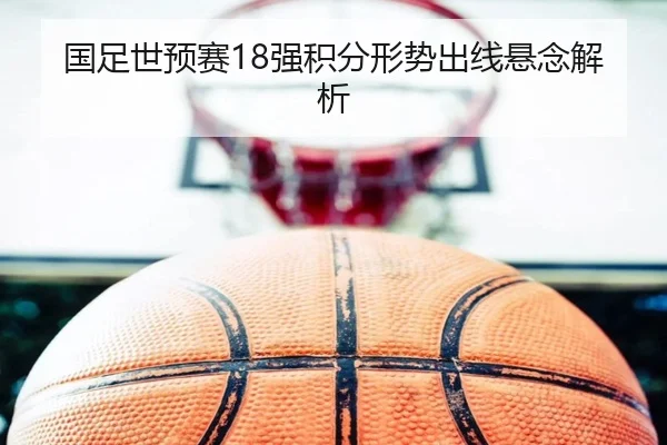 国足世预赛18强积分形势出线悬念解析